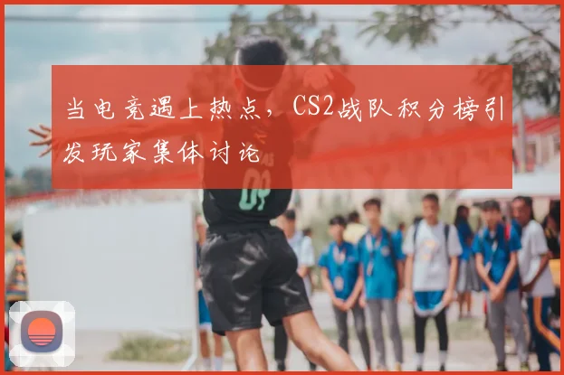 当电竞遇上热点，CS2战队积分榜引发玩家集体讨论