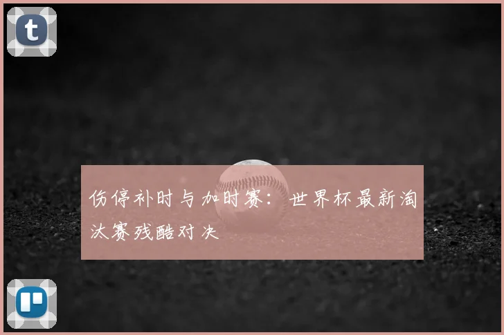 伤停补时与加时赛:世界杯最新淘汰赛残酷对决