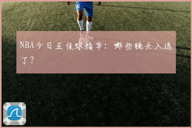 NBA今日五佳球精华:哪些镜头入选了?