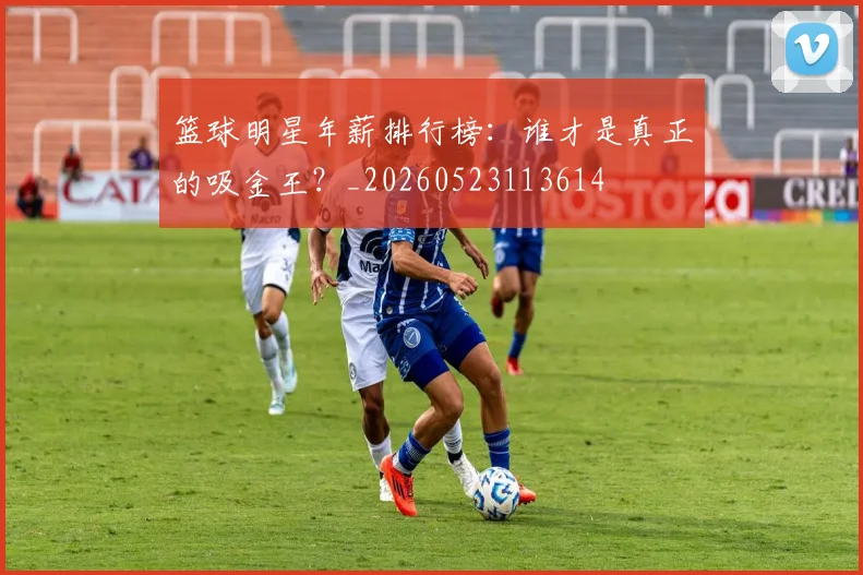 篮球明星年薪排行榜：谁才是真正的吸金王？_20260523113614