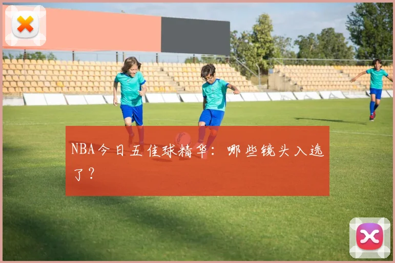 NBA今日五佳球精华：哪些镜头入选了？